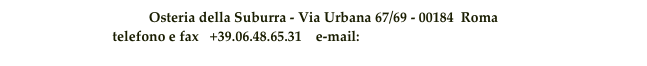 Osteria della Suburra - Via Urbana 67/69 - 00184  Roma 
telefono e fax   +39.06.48.65.31    e-mail:  info@osteriadellasuburra.it                                     

Le prenotazioni si accettano soltanto per la 1° fascia oraria (13:00-14:15/19:00-20:15)
c
realizzato da:  hod © 2007