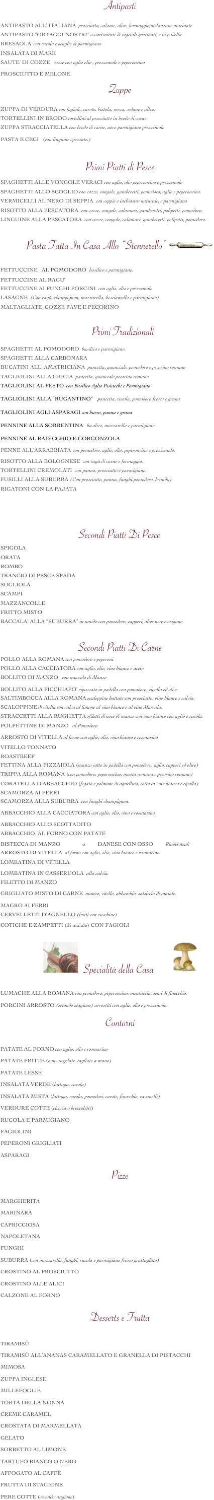 Antipasti    
ANTIPASTO ALL’ ITALIANA  prosciutto, salame, olive, formaggio,melanzane marinate                   

ANTIPASTO “ORTAGGI NOSTRI” assortimenti di vegetali gratinati, e in padella                          

BRESAOLA  con rucola e scaglie di parmigiano                                                                                       

INSALATA DI MARE                                                                                                                         

SAUTE’ DI COZZE   cozze con aglio olio , prezzemolo e peperoncino     

PROSCIUTTO E MELONE                                                 

Zuppe
ZUPPA DI VERDURA con fagioli,, carote, bietola, verza, sedano e altro.                                       

TORTELLINI IN BRODO tortellini al prosciutto in brodo di carne                                              

ZUPPA STRACCIATELLA con brodo di carne, uovo parmigiano prezzemolo
                             
PASTA E CECI   (con linguine spezzate.)                                                                    


               


Primi Piatti di Pesce
SPAGHETTI ALLE VONGOLE VERACI con aglio, olio peperoncino e prezzemolo                             

SPAGHETTI ALLO SCOGLIO con cozze, vongole, gamberetti, pomodoro, aglio e peperoncino.                

VERMICELLI AL NERO DI SEPPIA  con seppie e inchiostro naturale, e parmigiano                       

RISOTTO ALLA PESCATORA  con cozze, vongole, calamari, gamberetti, polipetti, pomodoro.          

LINGUINE ALLA PESCATORA  con cozze, vongole, calamari, gamberetti, polipetti, pomodoro.           


Pasta Fatta In Casa Allo “Stennerello”￼
                                 

FETTUCCINE   AL POMODORO  basilico e parmigiano.                                                                  
                                                                                                                                                                                                        
FETTUCCINE AL RAGU‘                                                                                                              

FETTUCCINE AI FUNGHI PORCINI  con aglio, olio e prezzemolo                                                     

LASAGNE  (Con ragù, champignon, mozzarella, besciamella e parmigiano)                                       

MALTAGLIATE  COZZE FAVE E PECORINO          


    Primi Tradizionali

SPAGHETTI AL POMODORO  basilico e parmigiano.                                                                

SPAGHETTI ALLA CARBONARA                                                                                                     

BUCATINI ALL’ AMATRICIANA  pancetta, guanciale, pomodoro e pecorino romano                         

TAGLIOLINI ALLA GRICIA  pancetta, guanciale pecorino romano                                                   

TAGLIOLINI AL PESTO  con Basilico Aglio Pistacchi e Parmigiano       

TAGLIOLINI ALLA “RUGANTINO”    pancetta, rucola, pomodoro fresco e grana

TAGLIOLINI AGLI ASPARAGI con burro, panna e grana
                         
PENNINE ALLA SORRENTINA   basilico, mozzarella e parmigiano       

PENNINE AL RADICCHIO E GORGONZOLA                         
                                                                                                                                                                                                            
PENNE ALL’ARRABBIATA  con pomodoro, aglio, olio, peperoncino e prezzemolo.                                                                                                                                                                                   

RISOTTO ALLA BOLOGNESE  con ragù di carne e formaggio.                                                            

TORTELLINI CREMOLATI  con panna, prosciutto e parmigiano.                                                       

FUSILLI ALLA SUBURRA (Con prosciutto, panna, funghi,pomodoro, brandy)                                 

RIGATONI CON LA PAJATA
                                                                                                                                               

                                                           
                                                                                                            Secondi Piatti Di Pesce             

SPIGOLA                                                                                                                                                                                                              

ORATA                                                                                                                                            

ROMBO                                                                                                                      

TRANCIO DI PESCE SPADA                                                                                                 

SOGLIOLA                                                                                                                                  

SCAMPI                                                                                                                                                          

MAZZANCOLLE                                                                                                                                         

FRITTO MISTO                                                                                                                                            

BACCALA’ ALLA “SUBURRA” in umido con pomodoro, capperi, olive nere e origano         



Secondi Piatti Di Carne 
POLLO ALLA ROMANA con pomodoro e peperoni                                                                              

POLLO ALLA CACCIATORA con aglio, olio, vino bianco e aceto.                                                   

BOLLITO DI MANZO   con muscolo di Manzo 

BOLLITO ALLA PICCHIAPO’ ripassato in padella con pomodoro, cipolla ed olive                                   

SALTIMBOCCA ALLA ROMANA scaloppine battute con prosciutto, vino bianco e salvia.                  

SCALOPPINE di vitella con salsa al limone al vino bianco o al vino Marsala.                                        

STRACCETTI ALLA RUGHETTA sfiletti di noce di manzo con vino bianco con aglio e rucola.       

POLPETTINE Di manzo   al Pomodoro                                                                                                   


ARROSTO DI VITELLA al forno con aglio, olio, vino bianco e rosmarino                                                                     


VITELLO TONNATO             

ROASTBEEF                                                                                                                

FETTINA ALLA PIZZAIOLA (manzo cotto in padella con pomodoro, aglio, capperi ed olive)          

TRIPPA ALLA ROMANA (con pomodoro, peperoncino, menta romana e pecorino romano)        

CORATELLA D’ABBACCHIO (fegato e polmone di agnellino, cotto in vino bianco e cipolla)                

SCAMORZA AI FERRI                                                                                                                   

SCAMORZA ALLA SUBURRA  con funghi champignon.                                                               

ABBACCHIO ALLA CACCIATORA con aglio, olio, vino e rosmarino.                                         

ABBACCHIO ALLO SCOTTADITO                                                                                                         

ABBACCHIO  AL FORNO CON PATATE    
                                                                                       
BISTECCA DI MANZO                o         DANESE CON OSSO         Rindersteak

ARROSTO DI VITELLA  al forno con aglio, olio, vino bianco e rosmarino.                                          

LOMBATINA DI VITELLA                                                                                                          

LOMBATINA IN CASSERUOLA  alla salvia.                                                                               

FILETTO DI MANZO                                                                                                                  

GRIGLIATO MISTO DI CARNE  manzo, vitello, abbacchio, salsiccia di maiale.                                   

MAGRO AI FERRI                                                                                                                           

cervelletti d’agnello (fritti con zucchine)                                                                                  

COTICHE E ZAMPETTI (di maiale) CON FAGIOLI                     



￼    Specialità della Casa        ￼

LUMACHE ALLA ROMANA con pomodoro, peperoncino, mentuccia, semi di finocchio.

PORCINI ARROSTO (secondo stagione) arrostiti con aglio, olio e prezzemolo.


Contorni

PATATE AL FORNO con aglio, olio e rosmarino

PATATE FRITTE (non surgelate, tagliate a mano)

PATATE LESSE

INSALATA VERDE (lattuga, rucola)

INSALATA MISTA (lattuga, rucola, pomodori, carote, finocchio, ravanelli)

VERDURE COTTE (cicoria o broccoletti)

RUCOLA E PARMIGIANO

FAGIOLINI

PEPERONI GRIGLIATI

ASPARAGI


Pizze

MARGHERITA

MARINARA

CAPRICCIOSA

NAPOLETANA

FUNGHI

SUBURRA (con mozzarella, funghi, rucola e parmigiano fresco grattugiato) 

CROSTINO AL PROSCIUTTO

CROSTINO ALLE ALICI

CALZONE AL FORNO

Desserts e Frutta

TIRAMISÙ 

TIRAMISÙ ALL’ANANAS CARAMELLATO E GRANELLA DI PISTACCHI

MIMOSA

ZUPPA INGLESE

MILLEFOGLIE

TORTA DELLA NONNA

CREME CARAMEL

CROSTATA DI MARMELLATA 

GELATO 

SORBETTO AL LIMONE

TARTUFO BIANCO O NERO

AFFOGATO AL CAFFÈ

FRUTTA DI STAGIONE

PERE COTTE (secondo stagione)













